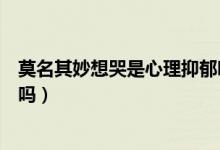 莫名其妙想哭是心理抑郁嗎（莫名其妙想哭心里難受是抑郁嗎）
