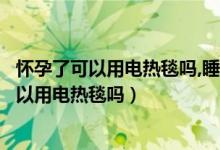 懷孕了可以用電熱毯嗎,睡覺之前打開睡覺就關(guān)了（懷孕了可以用電熱毯嗎）