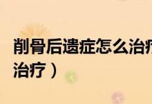 削骨后遺癥怎么治療最有效（削骨后遺癥怎么治療）