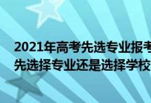 2021年高考先選專業(yè)報考還是選學(xué)校（2022高考填志愿是先選擇專業(yè)還是選擇學(xué)校）