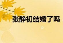 張靜初結(jié)婚了嗎（張靜初有老公了嗎）