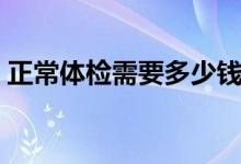 正常體檢需要多少錢（正常體檢需要多少錢）