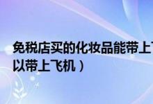 免稅店買的化妝品能帶上飛機(jī)嗎（免稅店買的化妝品可不可以帶上飛機(jī)）