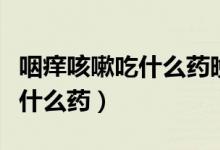 咽癢咳嗽吃什么藥晚上特別嚴(yán)重（咽癢咳嗽吃什么藥）