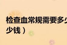 檢查血常規(guī)需要多少錢呢（檢查血常規(guī)需要多少錢）