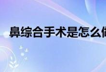 鼻綜合手術(shù)是怎么做的（鼻綜合手術(shù)是啥）