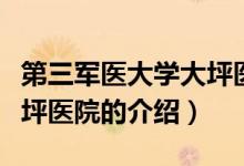 第三軍醫(yī)大學大坪醫(yī)院（關(guān)于第三軍醫(yī)大學大坪醫(yī)院的介紹）