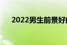 2022男生前景好的專業(yè)（有什么專業(yè)）