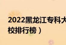 2022黑龍江?？拼髮W(xué)最新排名（十大專科院校排行榜）
