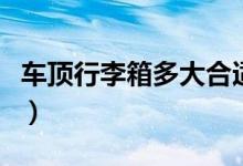 車頂行李箱多大合適（多大的車頂箱比較合適）