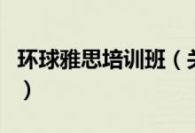 環(huán)球雅思培訓(xùn)班（關(guān)于環(huán)球雅思培訓(xùn)班的介紹）