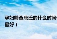孕婦篩查唐氏的什么時間做最佳（孕婦唐氏篩查什么時候做最好）