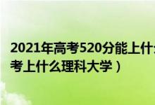 2021年高考520分能上什么大學(xué)理科（2022年高考520分能考上什么理科大學(xué)）