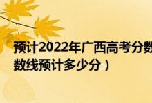 預計2022年廣西高考分數線是多少（廣西2022高考一本分數線預計多少分）