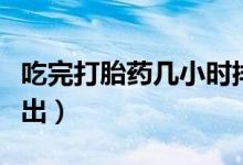 吃完打胎藥幾小時排出（吃過打胎藥多久能排出）
