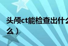 頭顱ct能檢查出什么問題（頭顱ct能檢查出什么）