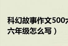 科幻故事作文500六年級（科幻故事作文500六年級怎么寫）