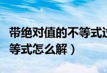 帶絕對(duì)值的不等式過(guò)程如何寫(xiě)（帶絕對(duì)值的不等式怎么解）
