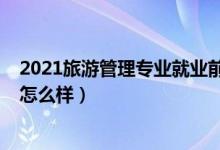 2021旅游管理專業(yè)就業(yè)前景（2022旅游管理專業(yè)就業(yè)前景怎么樣）