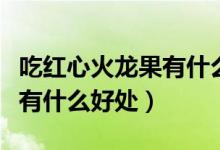 吃紅心火龍果有什么好處壞處（吃紅心火龍果有什么好處）