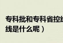專(zhuān)科批和專(zhuān)科省控線是什么意思（專(zhuān)科批省控線是什么呢）