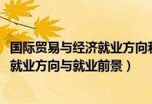國際貿(mào)易與經(jīng)濟(jì)就業(yè)方向和前景（2022國際經(jīng)濟(jì)與貿(mào)易專業(yè)就業(yè)方向與就業(yè)前景）