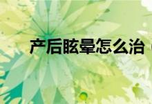 產(chǎn)后眩暈怎么治（產(chǎn)后眩暈怎么回事）