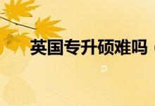 英國專升碩難嗎（英國專升碩難不難）