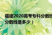 福建2020高考?？品?jǐn)?shù)線（預(yù)計福建2022高考?xì)v史類專科分?jǐn)?shù)線是多少）