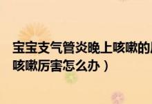 寶寶支氣管炎晚上咳嗽的厲害怎么辦（寶寶支氣管肺炎晚上咳嗽厲害怎么辦）