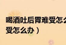 喝酒吐后胃難受怎么辦吃什么（喝酒吐后胃難受怎么辦）