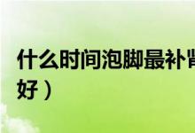 什么時間泡腳最補腎（每天哪個時間泡腳補腎好）