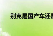 別克是國產(chǎn)車還是合資車（請看下面）