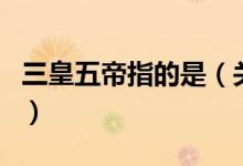 三皇五帝指的是（關(guān)于三皇五帝指的是的介紹）