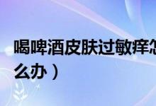 喝啤酒皮膚過敏癢怎么辦（喝啤酒過敏發(fā)癢怎么辦）