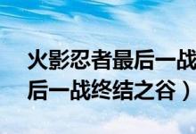 火影忍者最后一戰(zhàn)是第幾集（鳴人vs佐助最后一戰(zhàn)終結之谷）