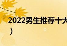 2022男生推薦十大專業(yè)（男孩學(xué)什么專業(yè)好）
