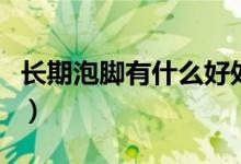 長(zhǎng)期泡腳有什么好處嗎（長(zhǎng)期泡腳有什么好處）