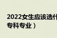 2022女生應(yīng)該選什么?？茖I(yè)（適合女生的?？茖I(yè)）