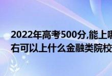 2022年高考500分,能上哪所文科大學(xué)（2022高考500分左右可以上什么金融類院校）