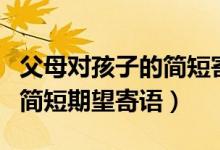 父母對(duì)孩子的簡(jiǎn)短寄語(yǔ)和期望（父母對(duì)孩子的簡(jiǎn)短期望寄語(yǔ)）