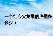 一個紅心火龍果的熱量多少千卡（一個紅心火龍果的熱量是多少）