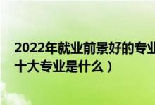 2022年就業(yè)前景好的專業(yè)前十排名（2022高考最好就業(yè)的十大專業(yè)是什么）