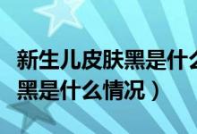 新生兒皮膚黑是什么原因引起的（新生兒皮膚黑是什么情況）