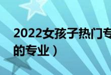 2022女孩子熱門專業(yè)選擇什么好（適合女生的專業(yè)）