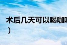 術(shù)后幾天可以喝咖啡（術(shù)后幾天可以喝鴿子湯）