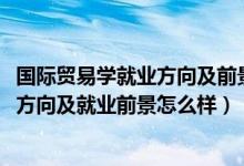 國際貿(mào)易學(xué)就業(yè)方向及前景（2022年國際貿(mào)易實(shí)務(wù)專業(yè)就業(yè)方向及就業(yè)前景怎么樣）