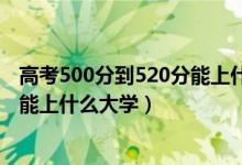 高考500分到520分能上什么大學(xué)（2022高考500分-520分能上什么大學(xué)）
