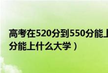 高考在520分到550分能上什么大學(xué)（2022高考520分-550分能上什么大學(xué)）