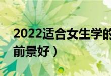 2022適合女生學(xué)的好就業(yè)專業(yè)（女生學(xué)什么前景好）